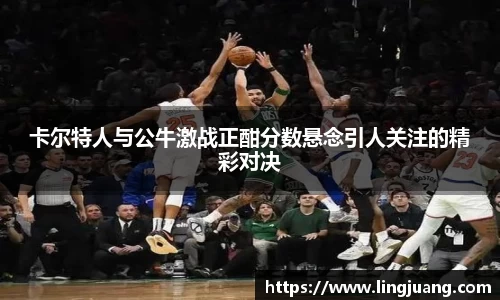 卡尔特人与公牛激战正酣分数悬念引人关注的精彩对决